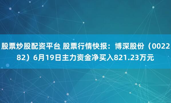 股票炒股配资平台 股票行情快报：博深股份（002282）6月19日主力资金净买入821.23万元