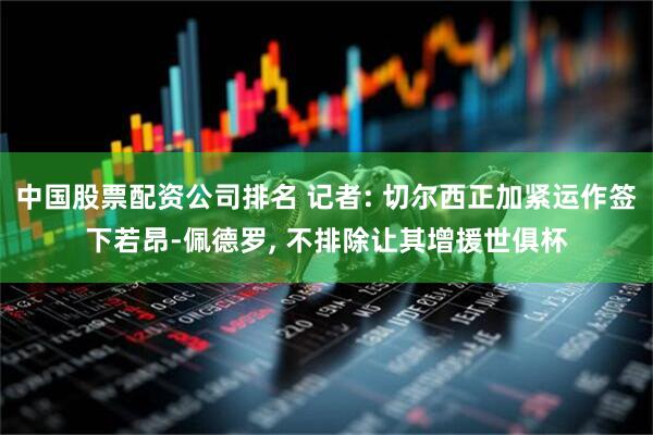 中国股票配资公司排名 记者: 切尔西正加紧运作签下若昂-佩德罗, 不排除让其增援世俱杯