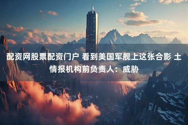 配资网股票配资门户 看到美国军舰上这张合影 土情报机构前负责人：威胁