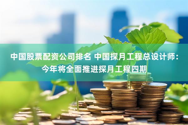中国股票配资公司排名 中国探月工程总设计师：今年将全面推进探月工程四期