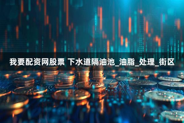 我要配资网股票 下水道隔油池_油脂_处理_街区