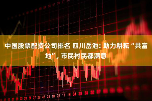 中国股票配资公司排名 四川岳池: 助力耕耘“共富地”, 市民村民都满意
