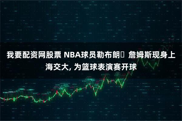 我要配资网股票 NBA球员勒布朗・詹姆斯现身上海交大, 为篮球表演赛开球