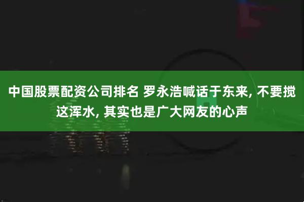 中国股票配资公司排名 罗永浩喊话于东来, 不要搅这浑水, 其实也是广大网友的心声