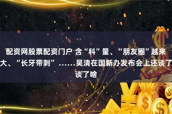 配资网股票配资门户 含“科”量、“朋友圈”越来越大、“长牙带刺” ……吴清在国新办发布会上还谈了啥