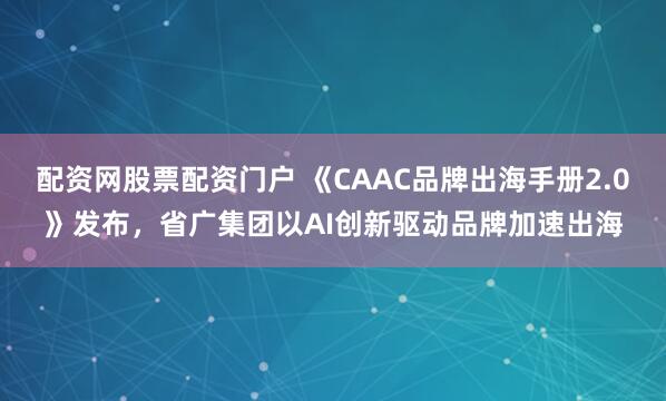 配资网股票配资门户 《CAAC品牌出海手册2.0》发布，省广集团以AI创新驱动品牌加速出海